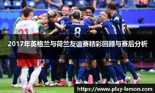 2017年英格兰与荷兰友谊赛精彩回顾与赛后分析
