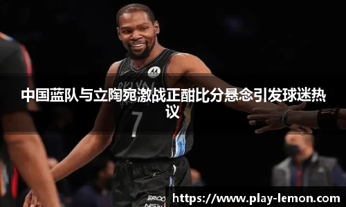 中国蓝队与立陶宛激战正酣比分悬念引发球迷热议